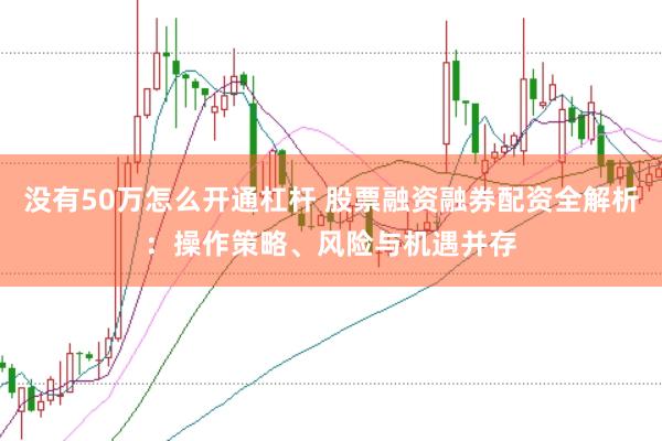没有50万怎么开通杠杆 股票融资融券配资全解析：操作策略、风险与机遇并存