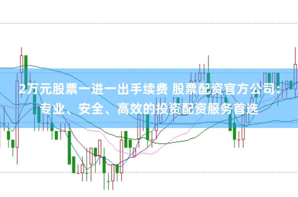 2万元股票一进一出手续费 股票配资官方公司：专业、安全、高效的投资配资服务首选