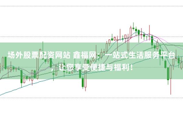 场外股票配资网站 鑫福网：一站式生活服务平台，让您享受便捷与福利！
