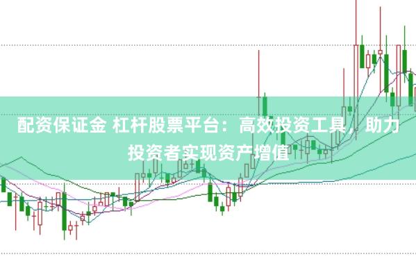 配资保证金 杠杆股票平台：高效投资工具，助力投资者实现资产增值