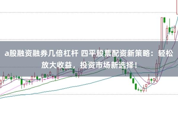 a股融资融券几倍杠杆 四平股票配资新策略：轻松放大收益，投资市场新选择！