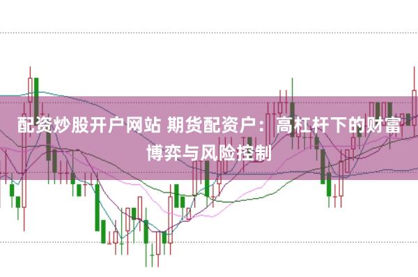 配资炒股开户网站 期货配资户：高杠杆下的财富博弈与风险控制