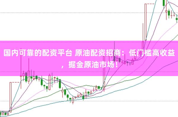 国内可靠的配资平台 原油配资招商：低门槛高收益，掘金原油市场！