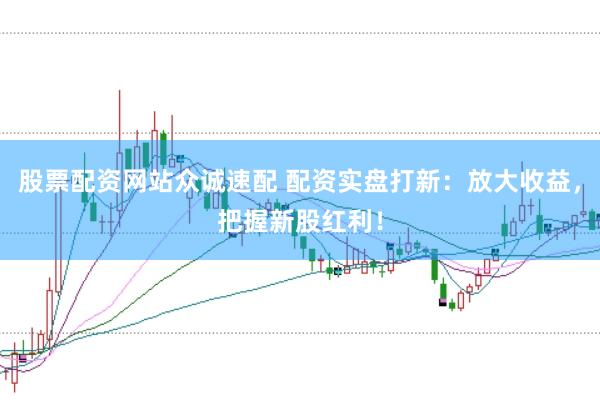 股票配资网站众诚速配 配资实盘打新：放大收益，把握新股红利！
