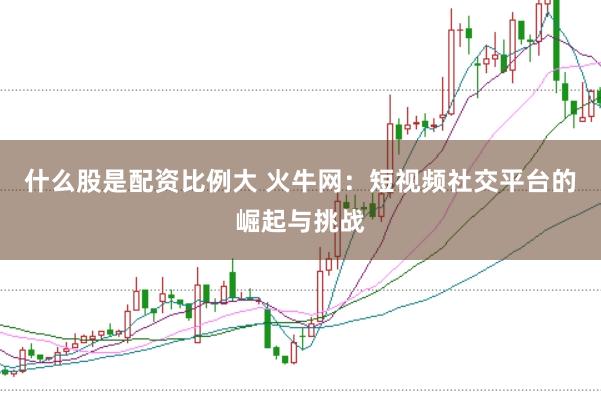 什么股是配资比例大 火牛网：短视频社交平台的崛起与挑战