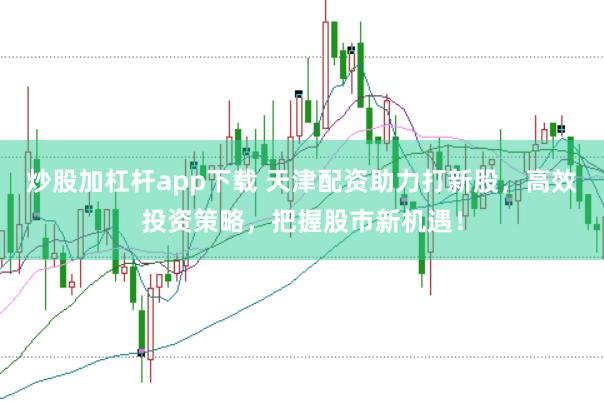 炒股加杠杆app下载 天津配资助力打新股，高效投资策略，把握股市新机遇！