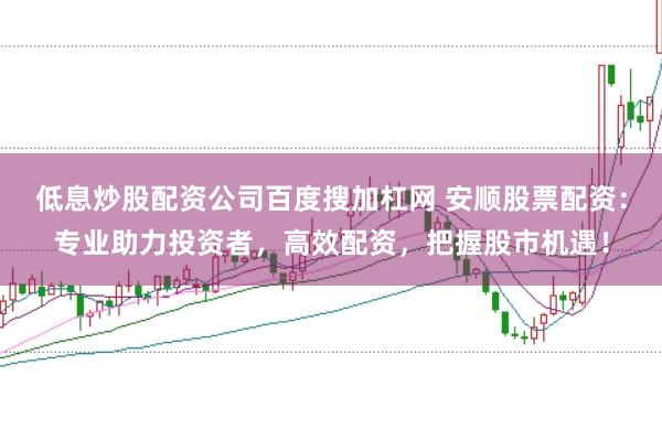 低息炒股配资公司百度搜加杠网 安顺股票配资：专业助力投资者，高效配资，把握股市机遇！