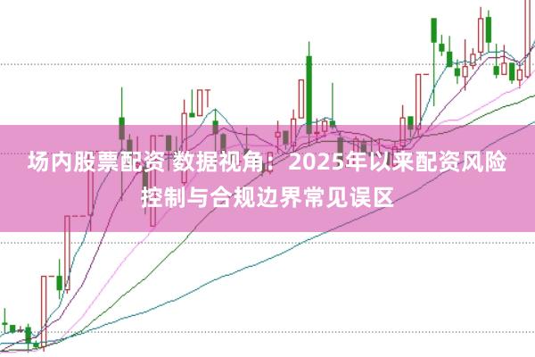 场内股票配资 数据视角:2025年以来配资风险控制与合规边界常见误区
