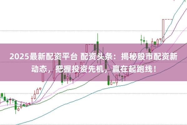 2025最新配资平台 配资头条：揭秘股市配资新动态，把握投资先机，赢在起跑线！