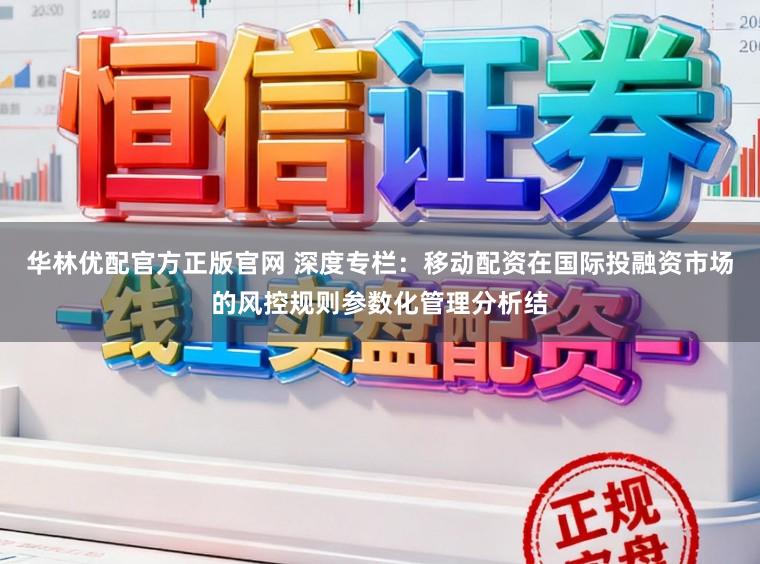 华林优配官方正版官网 深度专栏：移动配资在国际投融资市场的风控规则参数化管理分析结