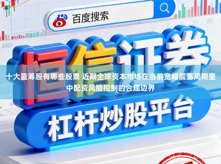 十大蓝筹股有哪些股票 近期全球资本市场在当前宽幅震荡周期里中配资风险控制的合规边界