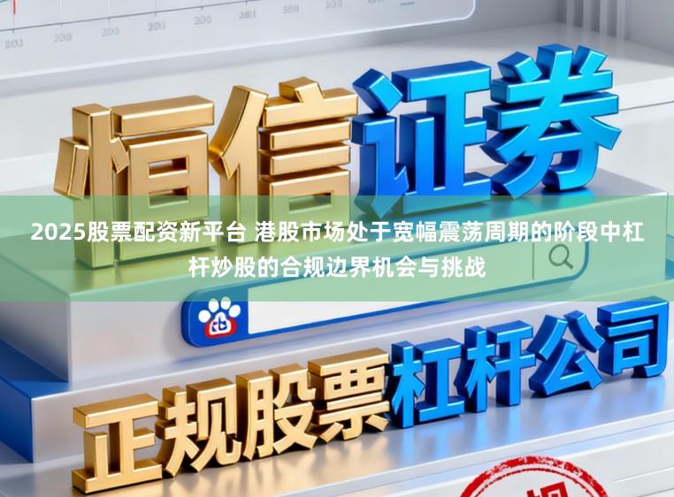 2025股票配资新平台 港股市场处于宽幅震荡周期的阶段中杠杆炒股的合规边界机会与挑战