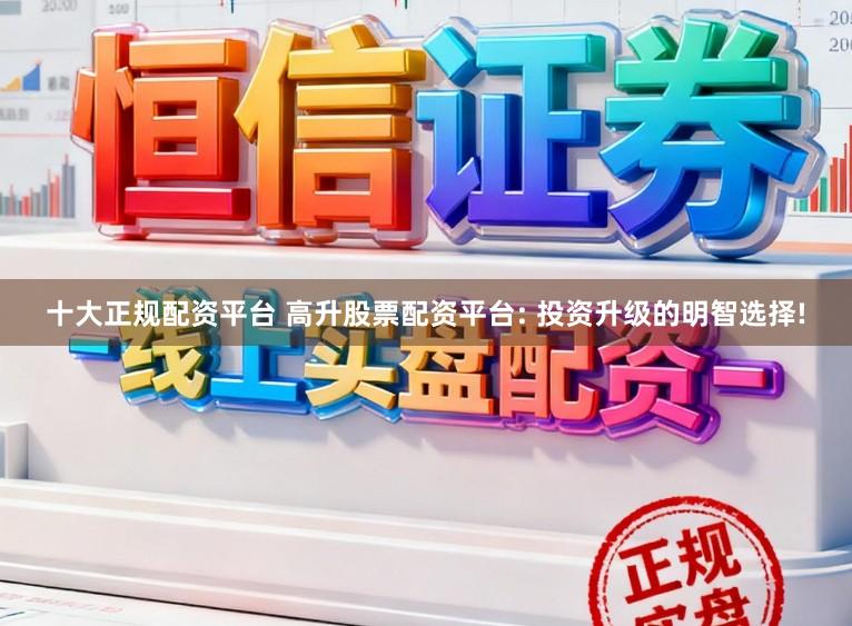 十大正规配资平台 高升股票配资平台: 投资升级的明智选择!