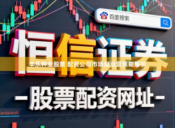 丰乐种业股票 配资公司市场部运营策略解析