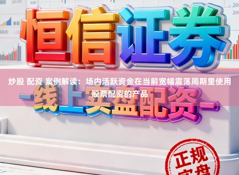 炒股 配资 案例解读：场内活跃资金在当前宽幅震荡周期里使用股票配资的产品