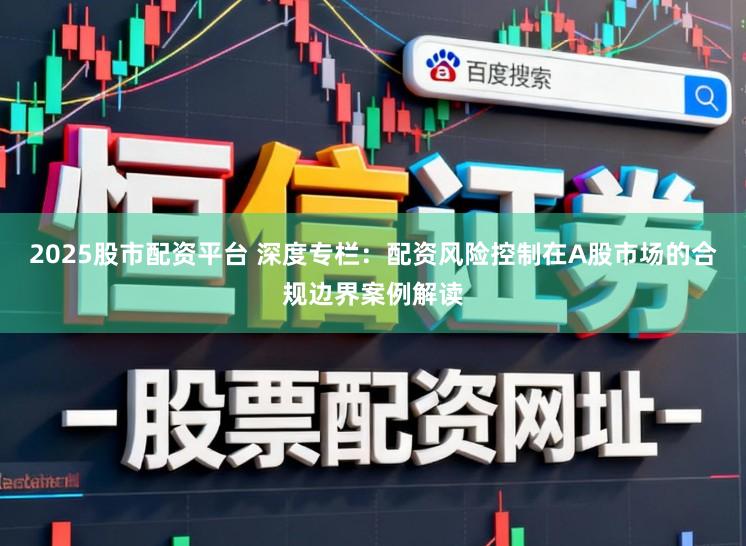 2025股市配资平台 深度专栏：配资风险控制在A股市场的合规边界案例解读