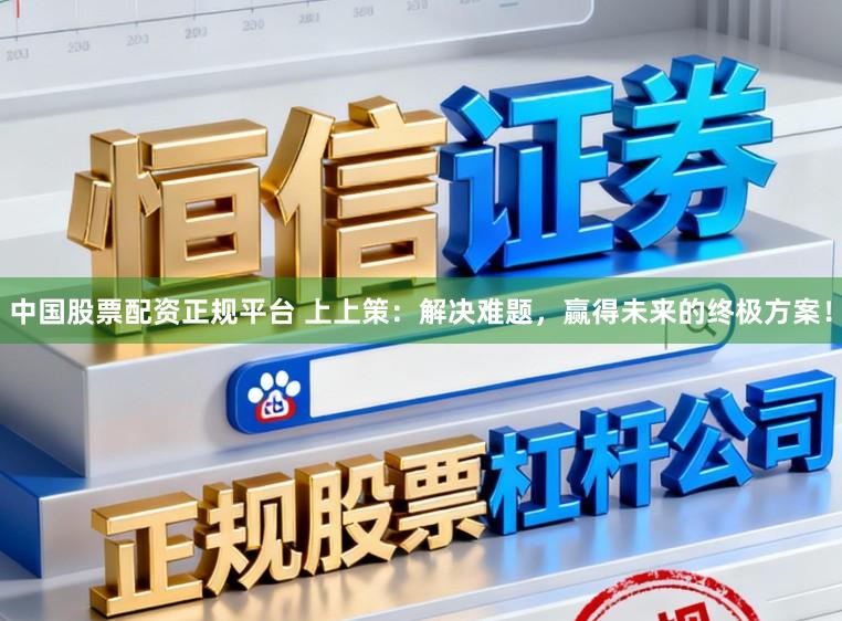 中国股票配资正规平台 上上策：解决难题，赢得未来的终极方案！